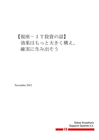 【視座－ＩＴ投資の話】
 効果はもっと大きく構え、
 確実に生み出そう




November 2012




                   Satoe Kuwahara
                Sapporo Sparkle k.k.
 