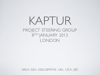 KAPTUR
 PROJECT STEERING GROUP
    8TH JANUARY 2013
         LONDON




VADS : GSA : GOLDSMITHS : UAL : UCA : JISC
 