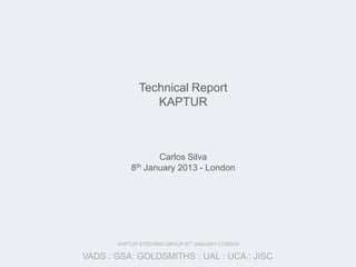 Technical Report
                KAPTUR



                  Carlos Silva
           8th January 2013 - London




       KAPTUR STEERING GROUP:8TH JANUARY:LONDON

VADS : GSA: GOLDSMITHS : UAL : UCA : JISC
 