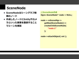 SceneNode
SceneNodeはシーングラフ階   //SceneNode作成
                    Ogre::SceneNode* node = NULL;
層のノード
作成したノードにEntityやカメ   node = mSceneMgr->
ラといった要素を登録すること         getRootSceneNode()->
でシーンを構築                createChildSceneNode(
                           “node:1”
                       );


                    node->attachObject( ent );
 