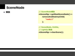 SceneNode
解放          // SceneNode解放
            mSceneMgr->getRootSceneNode()->
                removeAndDestroyChild(
                   “node:1”
                );


            // SceneNode, Entitie,
            // Lightなど解放
            mSceneMgr->clearScene();
 