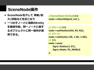 SceneNode操作
SceneNodeを介して 移動/拡   //SceneNodeにEntityを登録
大/回転などをおこなう          node->attachObject( ent );
一つの子ノードに複数のEntity
を登録可能。同一ノードに属す       // グローバル移動
るオブジェクトに同一操作が適       node->setPosition(RX, RY, RZ);
用できる。                // スケール
                     node->setScale(1.00, 1.00, 1.00);
                     // 回転
                     node->yaw(
                        Ogre::Radian(1.57),
                        Ogre::Node::TS_WORLD
                     );
 