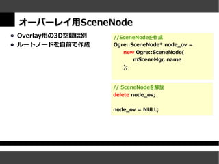 オーバーレイ用SceneNode
Overlay用の3D空間は別   //SceneNodeを作成
ルートノードを自前で作成      Ogre::SceneNode* node_ov =
                     new Ogre::SceneNode(
                         mSceneMgr, name
                     );



                  // SceneNodeを解放
                  delete node_ov;


                  node_ov = NULL;
 