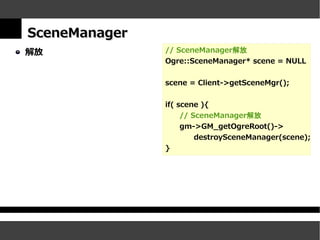SceneManager
解放             // SceneManager解放
               Ogre::SceneManager* scene = NULL


               scene = Client->getSceneMgr();


               if( scene ){
                    // SceneManager解放
                    gm->GM_getOgreRoot()->
                        destroySceneManager(scene);
               }
 