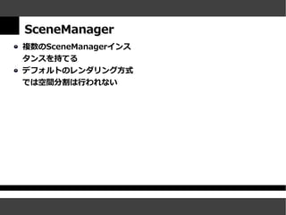 SceneManager
複数のSceneManagerインス
タンスを持てる
デフォルトのレンダリング方式
では空間分割は行われない
 