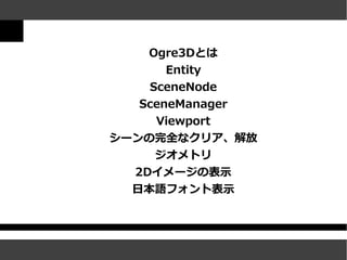 Ogre3Dとは
       Entity
    SceneNode
   SceneManager
     Viewport
シーンの完全なクリア、解放
     ジオメトリ
  2Dイメージの表示
  日本語フォント表示
 