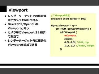 Viewport
レンダーターゲット上の描画領      // Viewport作成
                    unsigned short zorder = 100;
域とカメラを結びつける
Direct3D9/OpenGLの   Ogre::Viewport* vp =
Viewportと同じ            gm->GM_getOgreWindow()->
カメラ毎にViewportは１個ま          addViewport (
                              mCamera,
で割当て
                              zorder,
レンダーターゲット毎に複数の
                              0.0f, 0.0f, //left, top
Viewportを追加できる                  1.0f, 1.0f //width, height
                           );
 