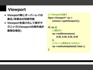 Viewport
Viewport毎にオーバーレイの    // Viewportを隠す
                     Ogre::Viewport* vp =
表示/非表示の切替可能
                         camera->getViewport();
Viewportを最小化して隠すテ
クニック(Viewportの再作成が   if( vp ){
面倒な場合)                    //幅を0に
                          vp->setDimensions(
                             0.0f, 0.0f, 0.0f, 0.0f
                          );
                         //フレーム更新をおこなわない
                         vp->setAutoUpdated( false );
                     }
 