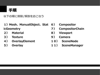 手順
以下の順に削除/解放をおこなう

１）Mesh、ManualObject、Stat   ６）　Compositor
icGeometry                 ７）　CompositorChain
２）　Material                ８）　Viewport
３）　Texture                 ９）　Camera
４）　OverlayElement          １０）　SceneNode
５）　Overlay                 １１）　SceneManager
 