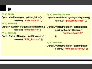 例
// １） Mesh                             // ４） OverlayElement
Ogre::MeshManager::getSingleton().     Ogre::MaterialManager::getSingleton().
           remove( "msh:Floor:0" );           remove( "p:ScoreBoard:0" );
// ２） Material
Ogre::MaterialManager::getSingleton(). Ogre::OverlayManager::getSingleton().
           remove( "mtr:Floor:0" );           destroyOverlayElement(
// ３） Texture                                        "p:ScoreBoard:0"
Ogre::TextureManager::getSingleton().         );
           remove( "RTT_Texture" );
                                       // ５） Overlay
                                       Ogre::OverlayManager::getSingleton().
                                              destroy( "OnSceneOverlay" );
 