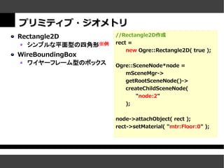 プリミティブ・ジオメトリ
Rectangle2D        //Rectangle2D作成
  シンプルな平面型の四角形※例   rect =
                       new Ogre::Rectangle2D( true );
WireBoundingBox
  ワイヤーフレーム型のボックス   Ogre::SceneNode*node =
                      mSceneMgr->
                      getRootSceneNode()->
                      createChildSceneNode(
                          "node:2"
                      );


                   node->attachObject( rect );
                   rect->setMaterial( "mtr:Floor:0" );
 