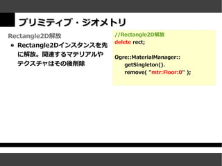 プリミティブ・ジオメトリ
Rectangle2D解放           //Rectangle2D解放
                        delete rect;
  Rectangle2Dインスタンスを先
  に解放。関連するマテリアルや        Ogre::MaterialManager::
  テクスチャはその後削除              getSingleton().
                           remove( "mtr:Floor:0" );
 