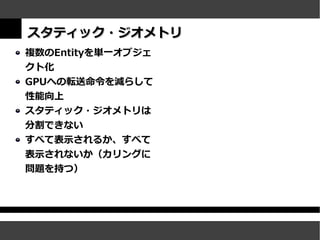 スタティック・ジオメトリ
複数のEntityを単一オブジェ
クト化
GPUへの転送命令を減らして
性能向上
スタティック・ジオメトリは
分割できない
すべて表示されるか、すべて
表示されないか（カリングに
問題を持つ）
 