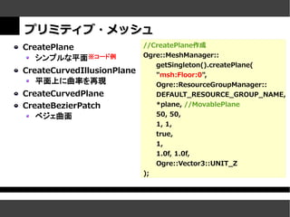 プリミティブ・メッシュ
CreatePlane                 //CreatePlane作成
   シンプルな平面※コード例             Ogre::MeshManager::
                               getSingleton().createPlane(
CreateCurvedIllusionPlane      "msh:Floor:0",
   平面上に曲率を再現                   Ogre::ResourceGroupManager::
CreateCurvedPlane              DEFAULT_RESOURCE_GROUP_NAME,
CreateBezierPatch              *plane, //MovablePlane
   ベジェ曲面                       50, 50,
                                 1, 1,
                                 true,
                                 1,
                                 1.0f, 1.0f,
                                 Ogre::Vector3::UNIT_Z
                            );
 