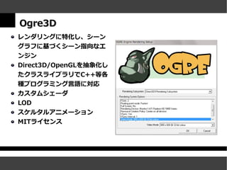 Ogre3D
レンダリングに特化し、シーン
グラフに基づくシーン指向なエ
ンジン
Direct3D/OpenGLを抽象化し
たクラスライブラリでC++等各
種プログラミング言語に対応
カスタムシェーダ
LOD
スケルタルアニメーション
MITライセンス
 