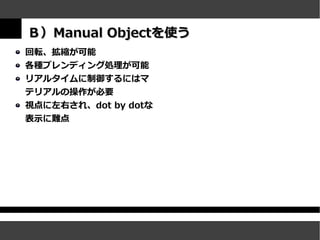 Ｂ）Manual Objectを使う
回転、拡縮が可能
各種ブレンディング処理が可能
リアルタイムに制御するにはマ
テリアルの操作が必要
視点に左右され、dot by dotな
表示に難点
 