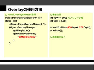 Overlayの使用方法
//PanelOverlayElement取得             //表示位置
Ogre::PanelOverlayElement* e =      int vpW = 800; //スクリーン幅
static_cast                         int vpH = 600;
    <Ogre::PanelOverlayElement *>
    (Ogre::OverlayManager::         e->setPosition(400/vpW, 200/vpH);
        getSingleton().             e->show();
        getOverlayElement(
            “p:MesgPanel:0”         //画面表示完了
        )
   );
 