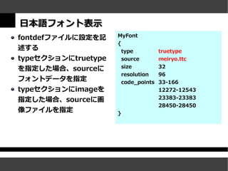日本語フォント表示
fontdefファイルに設定を記     MyFont
                     {
述する                      type          truetype
typeセクションにtruetype       source        meiryo.ttc
を指定した場合、sourceに          size          32
                         resolution    96
フォントデータを指定               code_points   33-166
typeセクションにimageを                       12272-12543
指定した場合、sourceに画                        23383-23383
                                       28450-28450
像ファイルを指定             }
 