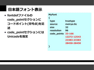 日本語フォント表示
fontdefファイルの        MyFont
                    {
code_pointセクションに        type          truetype
コードポイント(符号点)を記          source        meiryo.ttc
述                       size          32
                        resolution    96
code_pointセクションには       code_points   33-166
Unicodeを指定                            12272-12543
                                      23383-23383
                                      28450-28450
                    }
 
