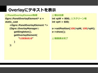 Overlayにテキストを表示
//PanelOverlayElement取得             //表示位置
Ogre::PanelOverlayElement* e =      int vpW = 800; //スクリーン幅
static_cast                         int vpH = 600;
    <Ogre::PanelOverlayElement *>
    (Ogre::OverlayManager::         e->setPosition(100/vpW, 100/vpH);
        getSingleton().             e->show();
        getOverlayElement(
            ”t:DEBUG:0”             //画面表示完了
        )
   );
 