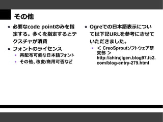 その他
必要なcode pointのみを指   Ogreでの日本語表示につい
定する。多くを指定するとテ       ては下記URLを参考にさせて
クスチャが消費             いただきました。
フォントのライセンス           ＜ CreoSproutソフトウェア研
 再配布可能な日本語フォント       究部 ＞
                     http://ahirujigen.blog97.fc2.
 その他、改変/商用可否など       com/blog-entry-279.html
 