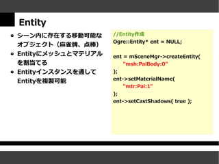 Entity
シーン内に存在する移動可能な      //Entity作成
                    Ogre::Entity* ent = NULL;
オブジェクト（麻雀牌、点棒）
Entityにメッシュとマテリアル   ent = mSceneMgr->createEntity(
を割当てる                   "msh:PaiBody:0"
Entityインスタンスを通して    );
                    ent->setMaterialName(
Entityを複製可能
                        "mtr:Pai:1"
                    );
                    ent->setCastShadows( true );
 