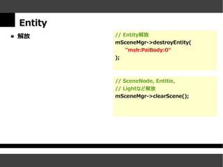 Entity
解放       // Entity解放
         mSceneMgr->destroyEntity(
             "msh:PaiBody:0"
         );



         // SceneNode, Entitie,
         // Lightなど解放
         mSceneMgr->clearScene();
 