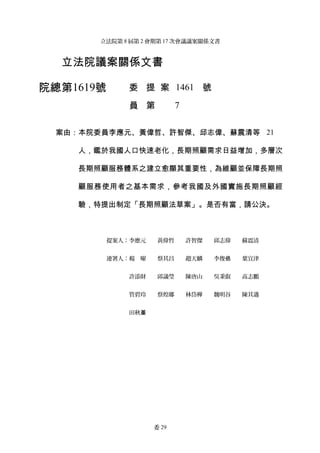 立法院第 8 屆第 2 會期第 17 次會議議案關係文書

立法院議案關係文書　
院總第1619號

委 提 案 1461 號
員 第

7

案由：本院委員李應元、黃偉哲、許智傑、邱志偉、蘇震清等 21
人，鑑於我國人口快速老化，長期照顧需求日益增加，多層次
長期照顧服務體系之建立愈顯其重要性，為維顧並保障長期照
顧服務使用者之基本需求，參考我國及外國實施長期照顧經
驗，特提出制定「長期照顧法草案」。是否有當，請公決。

提案人：李應元　　黃偉哲　　許智傑　　邱志偉　　蘇震清
連署人：楊　曜　　蔡其昌　　趙天麟　　李俊俋　　葉宜津
許添財　　邱議瑩　　陳唐山　　吳秉叡　　高志鵬
管碧玲　　蔡煌瑯　　林岱樺　　魏明谷　　陳其邁
田秋堇　　

委 29

 