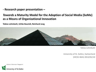 - Research paper presentation –
Towards a Maturity Model for the Adoption of Social Media (SoMe)
as a Means of Organizational Innovation
Tobias Lehmkuhl, Ulrike Baumöl, Reinhard Jung
Tobias Lehmkuhl
University of St. Gallen, Switzerland
(HICSS 46th) 2013/01/10
 
