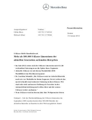 Presse-Information
Ansprechpartner:                         Telefon:
Ulrike Bless                             +49 711 17-41963
                                                                   Datum:
Michael Allner                           +49 711 17-75846          10. Januar 2013




S-Klasse bleibt Kundenfavorit
Mehr als 500.000 S-Klasse Limousinen der
aktuellen Generation an Kunden übergeben

• Im Jahr 2012 setzte sich die S-Klasse Limousine mit 65.128
  verkauften Fahrzeugen an die Spitze ihres Segments
• Aktuelle S-Klasse ist seit ihrem Marktdebüt 2005
  Marktführer im Oberklassesegment
• Dr. Joachim Schmidt: „Die S-Klasse setzt in vielerlei Hinsicht
  nach wie vor Maßstäbe in ihrem Segment. Sie ist weltweit das
  meistverkaufte und sicherste Fahrzeug in ihrer Klasse. Wir
  sind sehr stolz auf unsere Stellung als Vorreiter in der
  Automobilentwicklung und wollen diese mit der neuen
  S-Klasse weiter ausbauen.“
• Neue S-Klasse wird in diesem Jahr ihre Weltpremiere feiern


Stuttgart – Seit der Markteinführung der S-Klasse Limousine im
September 2005 wurden bereits über 500.000 Modelle der
aktuellen Baureihe an Kunden in aller Welt ausgeliefert. Damit


Daimler Communications, 70546 Stuttgart/Germany
Mercedes-Benz – Eine Marke der Daimler AG
 