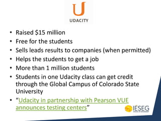 • Raised $15 million
• Free for the students
• Sells leads results to companies (when permitted)
• Helps the students to get a job
• More than 1 million students
• Students in one Udacity class can get credit
  through the Global Campus of Colorado State
  University
• “Udacity in partnership with Pearson VUE
  announces testing centers”
 