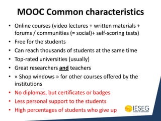 MOOC Common characteristics
• Online courses (video lectures + written materials +
  forums / communities (= social)+ self-scoring tests)
• Free for the students
• Can reach thousands of students at the same time
• Top-rated universities (usually)
• Great researchers and teachers
• « Shop windows » for other courses offered by the
  institutions
• No diplomas, but certificates or badges
• Less personal support to the students
• High percentages of students who give up
 