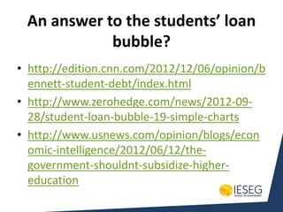 An answer to the students’ loan
            bubble?
• http://edition.cnn.com/2012/12/06/opinion/b
  ennett-student-debt/index.html
• http://www.zerohedge.com/news/2012-09-
  28/student-loan-bubble-19-simple-charts
• http://www.usnews.com/opinion/blogs/econ
  omic-intelligence/2012/06/12/the-
  government-shouldnt-subsidize-higher-
  education
 