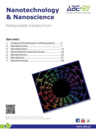 Nanotechnology
& Nanoscience
Katalog książek anglojęzycznych



Spis treści:
1.     Analysis/Characterization of Nanosystems ........ 2
2.     Nanoelectronics ................................................ 7
3.     Nanofabrication ................................................. 13
4.     Nanomaterials & Nanostructures ....................... 18
5.     Nanophotonics ................................................. 35
6.     Nanophysics ..................................................... 37
7.     Nanotechnology ................................................ 39




Podane ceny są cenami brutto i zawierają 5% podatek VAT
Oferta jest ważna do 31 stycznia 2013 roku lub do wyczerpania zapasów




                                                                              www.abe.pl
 