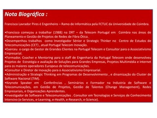 Nota Biográfica :
Francisco Lavrador Pires é Engenheiro – Ramo de Informática pela FCTUC da Universidade de Coimbra.

•Francisco começou a trabalhar (1988) na DRT – da Telecom Portugal em Coimbra nas áreas de
Planeamento e Gestão de Projetos de Redes de Fibra Ótica.
•Desempenhou trabalhos como Investigador Sénior e Strategic Thinker no Centro de Estudos de
Telecomunicações (CET) , atual Portugal Telecom Inovação.
•Exerceu o cargo de Gestor de Grandes Clientes na Portugal Telecom e Consultor para o Associativismo
Empresarial.
•Formador, Coacher e Mentoring para o staff de Engenharia da Portugal Telecom onde desenvolveu
Projetos de Estratégia e avaliação de Soluções para Grandes Empresas, Projetos Multimédia e Internet
para os maiores operadores Europeus de telecomunicações.
•Consultor e Diretor de Inovação para o Associativismo Empresarial.
•Administração e Strategic Thinking em Programas de Desenvolvimento , e dinamização do Cluster de
Software Nacional (TIM).
•Keynote Speaker em Conferências , Seminários e Formador na Industria de Software e
Telecomunicações, em Gestão de Projetos, Gestão de Talentos (Change Management), Redes
Empresariais, e Organizações Aprendentes.
•Investigador de Software e Telecomunicações . Consultor em Tecnologias e Serviços de Conhecimento
Intensivo (e-Services, e-Learning, e-Health, e-Research, e-Science).
 