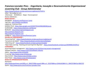 Francisco Lavrador Pires - Engenharia, Inovação e Desenvolvimento Organizacional
eLearning Club - Group Administrator
https://www.facebook.com/groups/eLearningNetwork/?fref=ts
eMail : flpires@gmail.com
 (Telemovel : 917649412) : Skype : franciscopires3
Outros referências :
REDES SOCIAIS :
FACEBOOK - facebook.com/francisco.l.pires
TWITTER : http://twitter.com/flpires
LINKED IN : Francisco Pires
GOOGLE PLUS : https://plus.google.com/103307791622084308286/posts
SLIDESHARE : https://www.slideshare.net/flpires/
BLOGUES: http://elearningclub.blogspot.com
http://softopia.blogspot.com ;
http://infopolis.blogspot.com
LEARNI.ST : http://learni.st/users/francisco.l.pires
GESTÃO DE COMUNIDADES :
"eLearning Club" : https://www.facebook.com/groups/eLearningNetwork/
“Jornalismo de Dados” : https://www.facebook.com/JornalismoDeDados
"eWorking Lab" : https://www.facebook.com/groups/eworkinglab/
"Open Data Learning - Teaching and Learning from Big Data" : https://www.facebook.com/groups/283848615010911/
CURADORIA :
eLearning Project management : http://www.scoop.it/t/elearning-project-management/
Software Industry : http://www.scoop.it/t/software-industry
eSkills : http://www.scoop.it/t/eskills
E-Lancing: http://www.scoop.it/t/elancing
Data Centers : http://www.scoop.it/t/data-centers
Solar Power : http://www.scoop.it/t/solarpower/
REDES DE APRENDIZAGEM PESSOAL
Pearltrees:
http://www.pearltrees.com/#/N-s=1_3042737&N-reveal=2&N-u=1_323576&N-p=22441423&N-f=1_3042737&N-fa=3042737
Quora : http://www.quora.com/Francisco-Lavrador-Pires
 