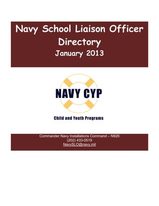 Navy School Liaison Officer
        Directory
             January 2013




        hild Child &          irectory contact:
     Commander Navy Installations Command – N926
                  (202) 433-0519
                NavySLO@navy.mil
 