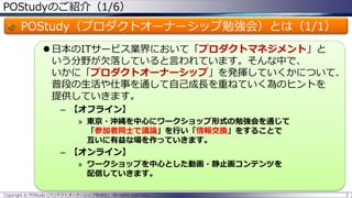 POStudyのご紹介（1/6）
POStudy（プロダクトオーナーシップ勉強会）とは（1/1）
 日本のITサービス業界において「プロダクトマネジメント」と
いう分野が欠落していると言われています。そんな中で、
いかに「プロダクトオーナーシップ」を発揮していくかについて、
普段の生活や仕事を通して自己成長を重ねていく為のヒントを
提供していきます。
– 【オフライン】
» 東京・沖縄を中心にワークショップ形式の勉強会を通じて
「参加者同士で議論」を行い「情報交換」をすることで
互いに有益な場を作っていきます。
– 【オンライン】
» ワークショップを中心とした動画・静止画コンテンツを
配信していきます。
2Copyright © POStudy (プロダクトオーナーシップ勉強会). All rights reserved.
 