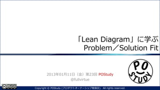「Lean Diagram」に学ぶ
Problem／Solution Fit
2013年01月11日（金）第23回 POStudy
@fullvirtue
1Copyright © POStudy (プロダクトオーナーシップ勉強会). All rights reserved.
 