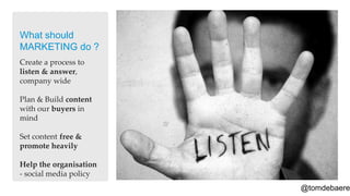 What should
MARKETING do ?
Create a process to
listen & answer,
company wide

Plan & Build content
with our buyers in
mind

Set content free &
promote heavily

Help the organisation
- social media policy
                        @tomdebaere
 