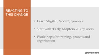 REACTING TO
THIS CHANGE
              • Learn ‘digital’, ‘social’, ‘process’

              • Start with ‘Early adopters’ & key users

              • Workshops for training, process and
                organisation


                                                       @tomdebaere
 