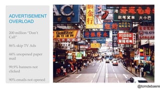 ADVERTISEMENT
OVERLOAD

200 million ‚Don’t
Call‛

86% skip TV Ads

44% unopened paper
mail

99,9% banners not
clicked

90% emails not opened
                        @tomdebaere
 