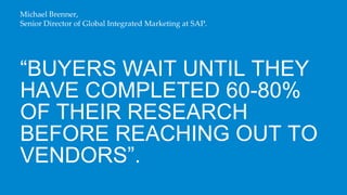 Michael Brenner,
Senior Director of Global Integrated Marketing at SAP.




“BUYERS WAIT UNTIL THEY
HAVE COMPLETED 60-80%
OF THEIR RESEARCH
BEFORE REACHING OUT TO
VENDORS”.
 