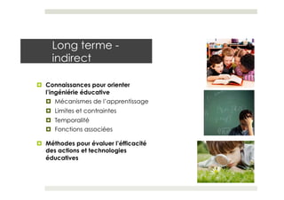 Long terme -
     indirect

¤  Connaissances pour orienter
    l’ingéniérie éducative
    ¤  Mécanismes de l’apprentissage
   ¤  Limites et contraintes
   ¤  Temporalité
   ¤  Fonctions associées

¤  Méthodes pour évaluer l’éfficacité
    des actions et technologies
    éducatives
 