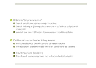¤  Utiliser la “bonne science”
  ¤  Savoir empirique (qu’est-ce qui marche)
  ¤  Savoir théorique (pourquoi ça marche – qu’est-ce qui pourrait
      marcher)
  ¤  produit par des méthodes rigoureuses et modèles solides


¤  L’utiliser à bon escient et éthiquement
  ¤  en connaissance de l’ensemble de la recherche
  ¤  en déclarant clairement ses limites et conditions de validité


  ¤  Pour l’ingéniérie éducative
  ¤  Pour fournir aux enseignants des instruments d’orientation
 