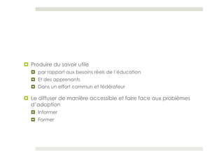 ¤  Produire du savoir utile
   ¤  par rapport aux besoins réels de l’éducation
   ¤  Et des apprenants
   ¤  Dans un effort commun et fédérateur

¤  Le diffuser de manière accessible et faire face aux problèmes
    d’adoption
   ¤  Informer
   ¤  Former
 
