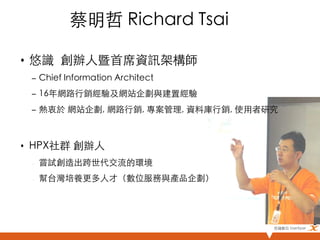 蔡明哲 Richard Tsai	

•  悠識 創辦人暨首席資訊架構師 	
     –  Chief Information Architect	
     –  16年網路行銷經驗及網站企劃與建置經驗	
     –  熱衷於 網站企劃, 網路行銷, 專案管理, 資料庫行銷, 使用者研究	

	
•  HPX社群 創辦人	
     –    嘗試創造出跨世代交流的環境	
     –    幫台灣培養更多人才（數位服務與產品企劃）	




                                          悠識數位 UserXper	
 