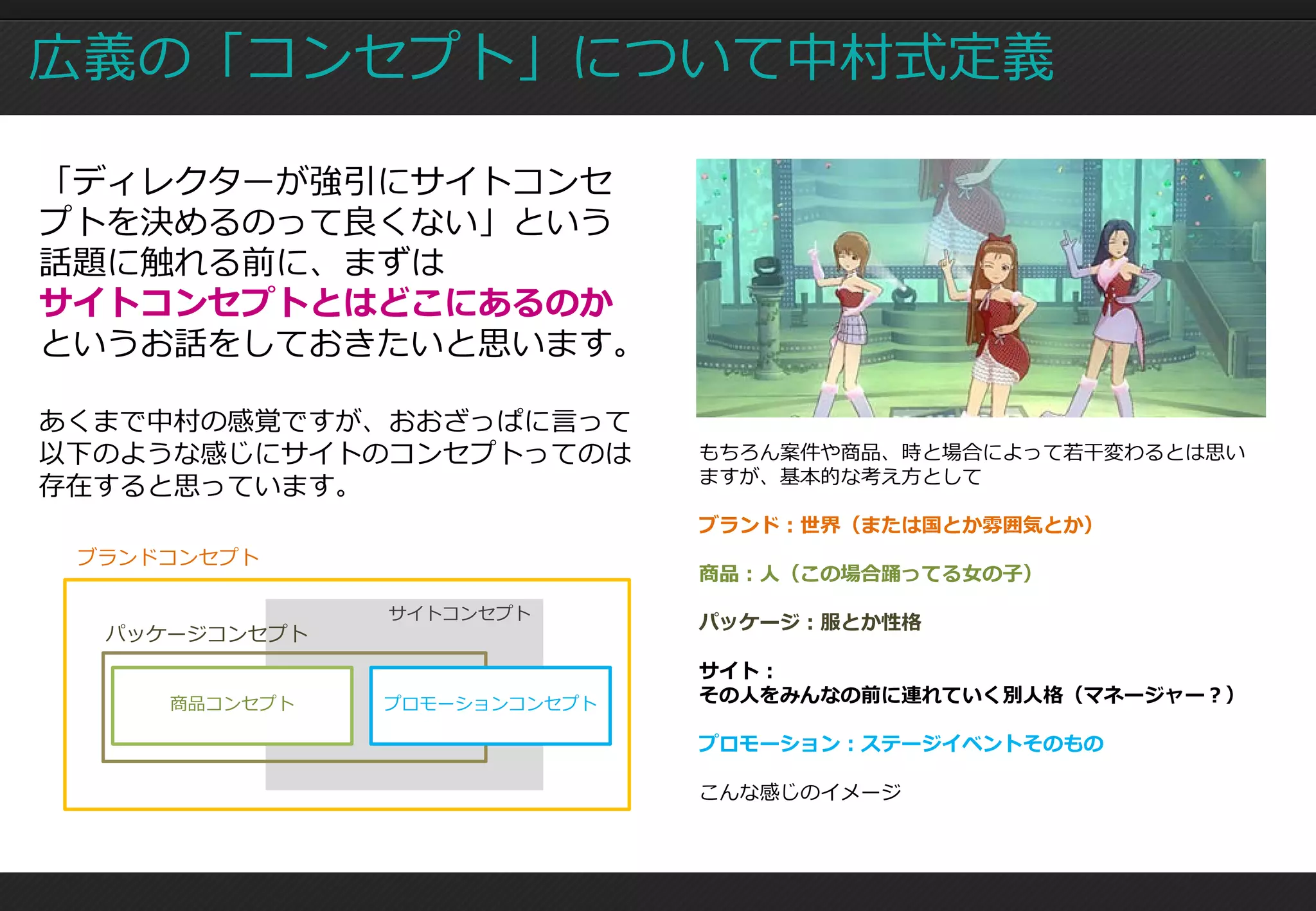 広義の「コンセプト」について中村式定義

「ディレクターが強引にサイトコンセ
プトを決めるのって良くない」という
話題に触れる前に、まずは
サイトコンセプトとはどこにあるのか
というお話をしておきたいと思います。

あくまで中村の感覚ですが、おおざっぱに言って
以下のような感じにサイトのコンセプトってのは        もちろん案件や商品、時と場合によって若干変わるとは思い
                              ますが、基本的な考え方として
存在すると思っています。
                              ブランド：世界（または国とか雰囲気とか）
 ブランドコンセプト
                              商品：人（この場合踊ってる女の子）
               サイトコンセプト
                              パッケージ：服とか性格
  パッケージコンセプト
                              サイト：
     商品コンセプト   プロモーションコンセプト   その人をみんなの前に連れていく別人格（マネージャー？）

                              プロモーション：ステージイベントそのもの

                              こんな感じのイメージ
 