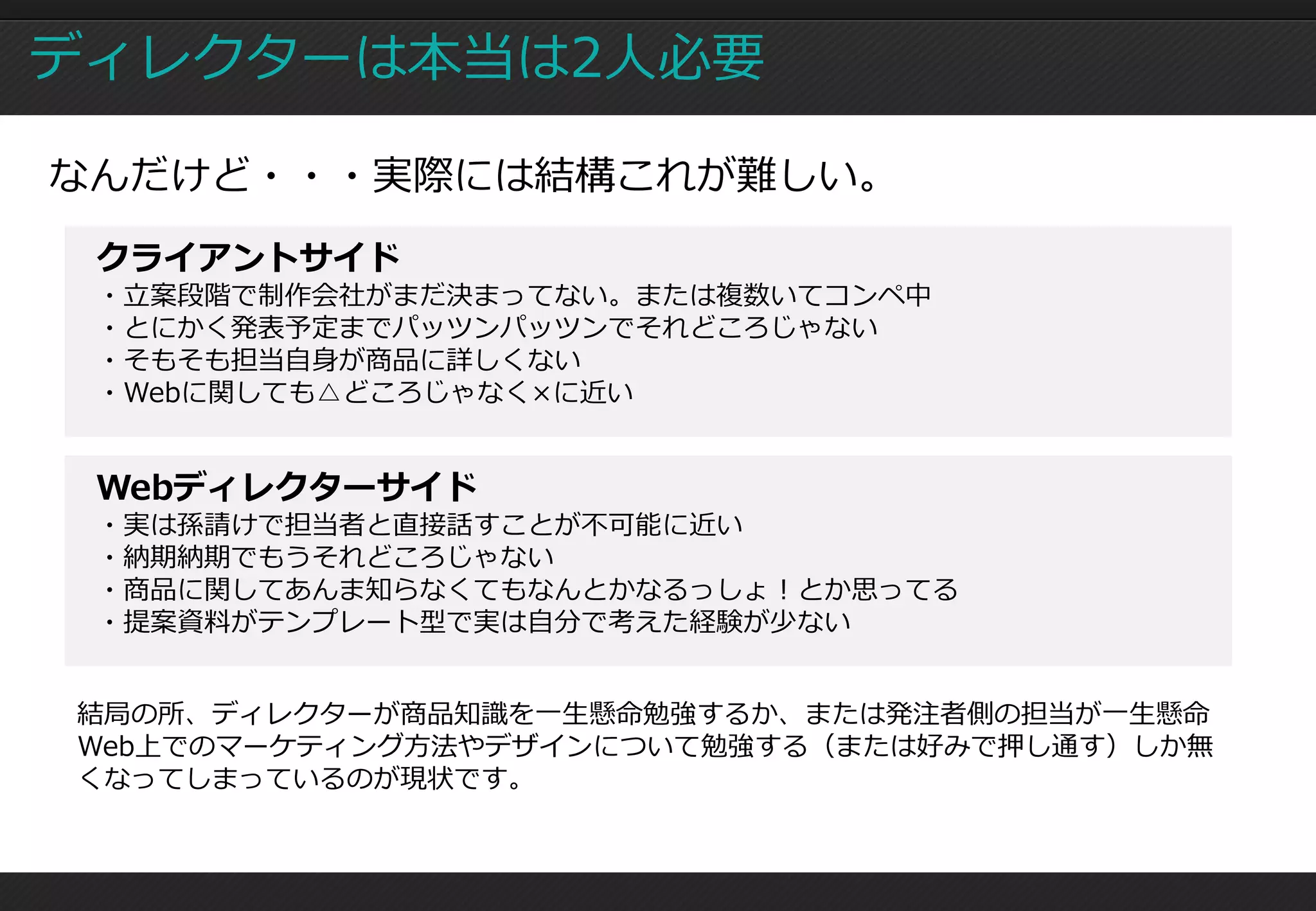 ディレクターは本当は2人必要

なんだけど・・・実際には結構これが難しい。
 クライアントサイド
 ・立案段階で制作会社がまだ決まってない。または複数いてコンペ中
 ・とにかく発表予定までパッツンパッツンでそれどころじゃない
 ・そもそも担当自身が商品に詳しくない
 ・Webに関しても△どころじゃなく×に近い


 Webディレクターサイド
 ・実は孫請けで担当者と直接話すことが不可能に近い
 ・納期納期でもうそれどころじゃない
 ・商品に関してあんま知らなくてもなんとかなるっしょ！とか思ってる
 ・提案資料がテンプレート型で実は自分で考えた経験が少ない


結局の所、ディレクターが商品知識を一生懸命勉強するか、または発注者側の担当が一生懸命
Web上でのマーケティング方法やデザインについて勉強する（または好みで押し通す）しか無
くなってしまっているのが現状です。
 
