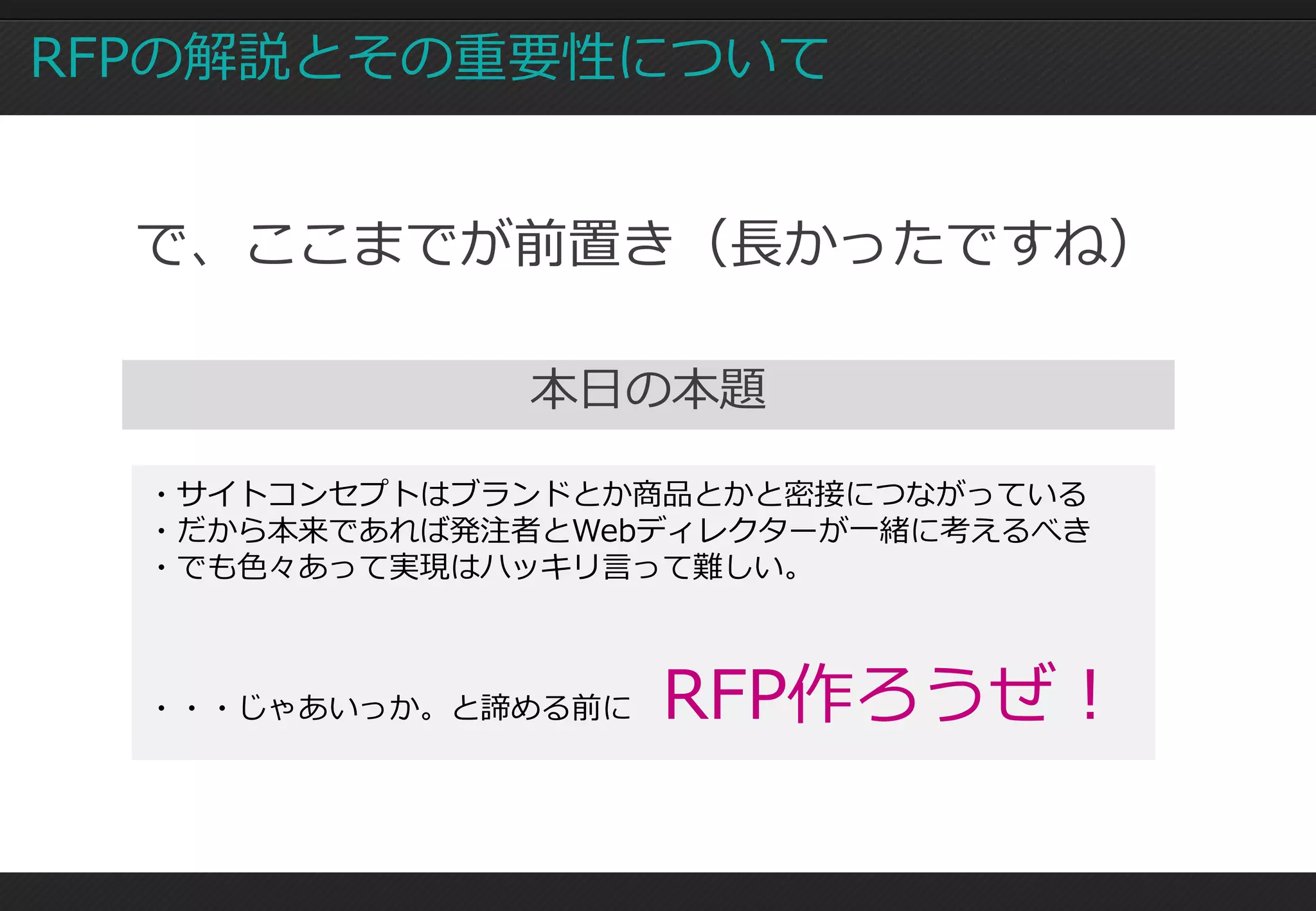 RFPの解説とその重要性について


  で、ここまでが前置き（長かったですね）

               本日の本題

  ・サイトコンセプトはブランドとか商品とかと密接につながっている
  ・だから本来であれば発注者とWebディレクターが一緒に考えるべき
  ・でも色々あって実現はハッキリ言って難しい。



  ・・・じゃあいっか。と諦める前に   RFP作ろうぜ！
 